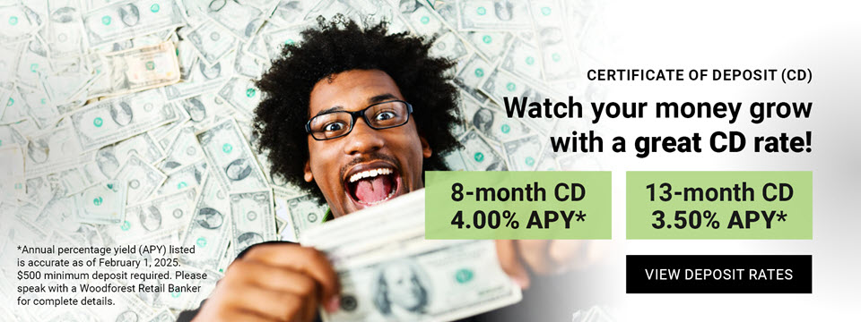 Certificate of Deposit (CD) Watch your money grow with a great CD rate! 8-month CD 4.00% APY*. 13-month CD 3.50% APY*. Click here to view reposit rates. *Annual percentage yield (APY) listed is accurate as of February 1, 2025. $500 minimum deposit required. Please speak with a Woodforest Retail Banker for complete details.