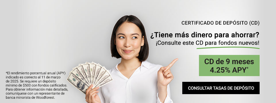 Certificado de depósito (CD) ¿Tiene más dinero para ahorrar? ¡Consulte este CD para fondos nuevos! CD de 9 meses 4.25% APY* Clic aquí para consultar tasas de depósitos. *El rendimiento porcentual anual (APY) indicado es correcto al 10 de marzo de 2025. Se requiere un depósito mínimo de $500. Para obtener información más detallada, comuníquese con un representante de banca minorista de Woodforest.