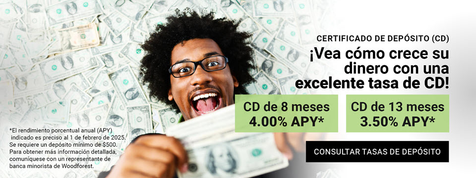 Certificado de depósito (CD) ¡Vea como crece su dinero con una excelente tasa de CD! CD de 8 meses 4.00% APY* CD de 13 meses 3.50% APY* Clic aquí para consultar tasas de depósitos. *El rendimiento porcentual anual (APY) indicado es preciso al 1 de febrero de 2025. Se requiere un depósito mínimo de $500. Para obtener más información detallada, comuníquese con un representante de banca minorista de Woodforest.