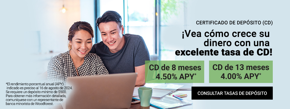 Certificado de Deposito (CD). Vea como crece su dinero con una excelente tasa de CD! CD de 8 meses 4.50% APY*. CD de 13 meses 4.00% APY*. *El rendimiento porcentual anual (APY) indicado es preciso al 16 de Agosto de 2024. Se requiere un deposito minimo de $500. Para obtener mas informacion detallada, comuniquese con un representante de banca minorista de Woodforest. Click aqui para consultar las tasas de depositos.